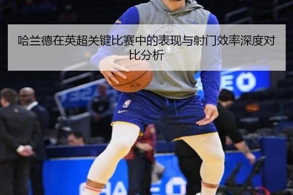 哈兰德在英超关键比赛中的表现与射门效率深度对比分析（HTH SPORTS）